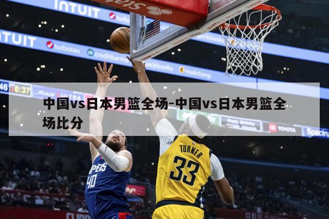 中国vs日本男篮全场-中国vs日本男篮全场比分