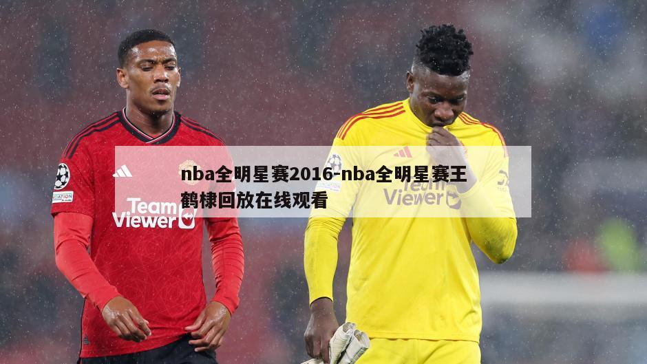 nba全明星赛2016-nba全明星赛王鹤棣回放在线观看