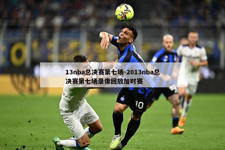 13nba总决赛第七场-2013nba总决赛第七场录像回放加时赛
