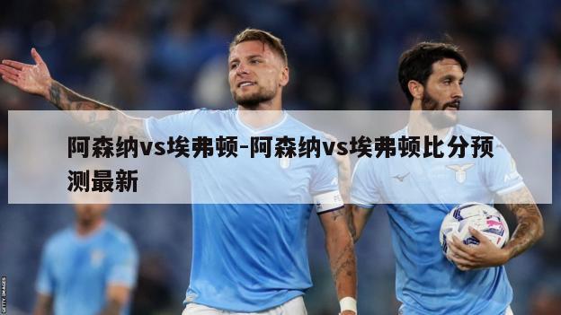 阿森纳vs埃弗顿-阿森纳vs埃弗顿比分预测最新