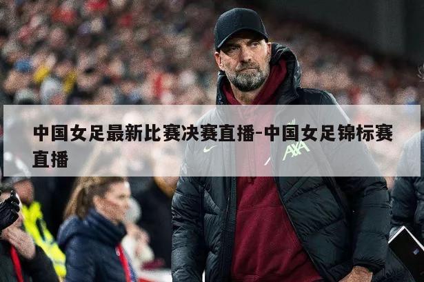 中国女足最新比赛决赛直播-中国女足锦标赛直播