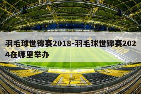 羽毛球世锦赛2018-羽毛球世锦赛2024在哪里举办