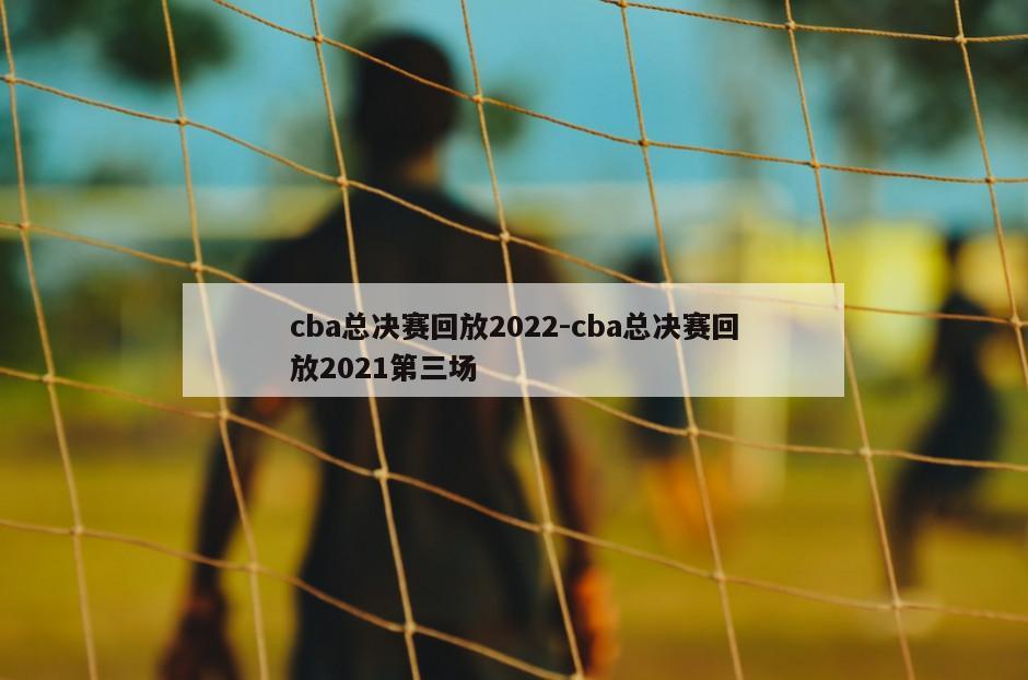 cba总决赛回放2022-cba总决赛回放2021第三场