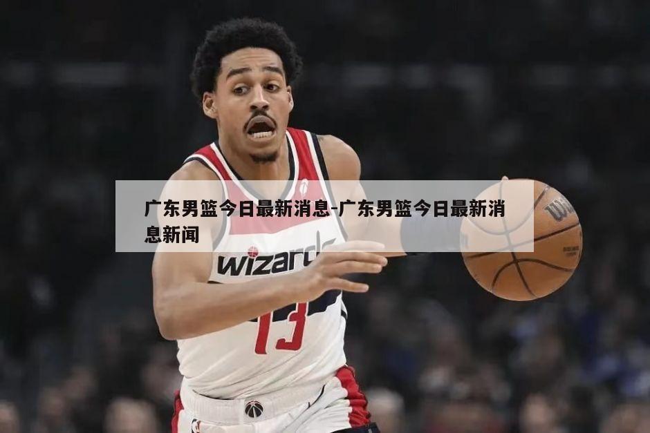 广东男篮今日最新消息-广东男篮今日最新消息新闻