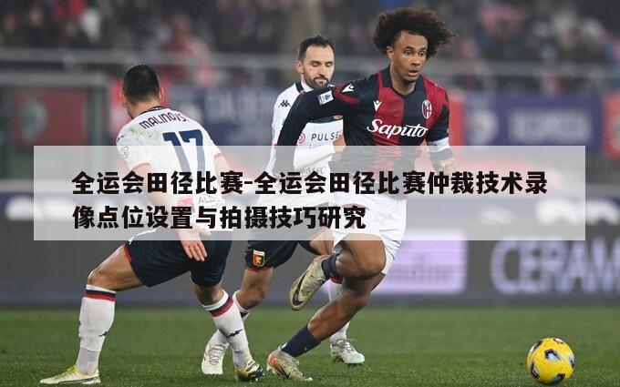 全运会田径比赛-全运会田径比赛仲裁技术录像点位设置与拍摄技巧研究